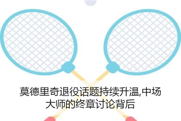莫德里奇退役话题持续升温,中场大师的终章讨论背后
